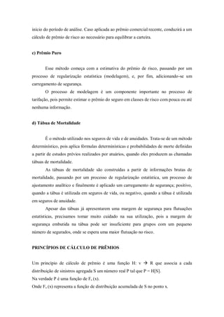 início do período de análise. Caso aplicada ao prêmio comercial recente, conduzirá a um
cálculo de prêmio de risco ao necessário para equilibrar a carteira.
c) Prêmio Puro
Esse método começa com a estimativa do prêmio de risco, passando por um
processo de regularização estatística (modelagem), e, por fim, adicionando-se um
carregamento de segurança.
O processo de modelagem é um componente importante no processo de
tarifação, pois permite estimar o prêmio do seguro em classes de risco com pouca ou até
nenhuma informação.
d) Tábua de Mortalidade
É o método utilizado nos seguros de vida e de anuidades. Trata-se de um método
determinístico, pois aplica fórmulas determinísticas e probabilidades de morte definidas
a partir de estudos prévios realizados por atuários, quando eles produzem as chamadas
tábuas de mortalidade.
As tábuas de mortalidade são construídas a partir de informações brutas de
mortalidade, passando por um processo de regularização estatística, um processo de
ajustamento analítico e finalmente é aplicado um carregamento de segurança; positivo,
quando a tábua é utilizada em seguros de vida, ou negativo, quando a tábua é utilizada
em seguros de anuidade.
Apesar das tábuas já apresentarem uma margem de segurança para flutuações
estatísticas, precisamos tomar muito cuidado na sua utilização, pois a margem de
segurança embutida na tábua pode ser insuficiente para grupos com um pequeno
número de segurados, onde se espera uma maior flutuação no risco.
PRINCÍPIOS DE CÁLCULO DE PRÊMIOS
Um princípio de cálculo de prêmio é uma função H: v  R que associa a cada
distribuição de sinistros agregada S um número real P tal que P = H[S].
Na verdade P é uma função de Fs (x).
Onde Fs (x) representa a função de distribuição acumulada de S no ponto x.
 