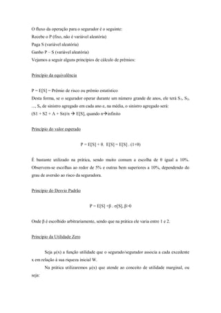 O fluxo da operação para o segurador é o seguinte:
Recebe o P (fixo, não é variável aleatória)
Paga S (variável aleatória)
Ganho P – S (variável aleatória)
Vejamos a seguir alguns princípios de cálculo de prêmios:
Princípio da equivalência
P = E[S] = Prêmio de risco ou prêmio estatístico
Desta forma, se o segurador operar durante um número grande de anos, ele terá S1, S2,
..., Sn de sinistro agregado em cada ano e, na média, o sinistro agregado será:
(S1 + S2 + Ʌ + Sn)/n  E[S], quando ninfinito
Princípio do valor esperado
P = E[S] + θ. E[S] = E[S] . (1+θ)
É bastante utilizado na prática, sendo muito comum a escolha de θ igual a 10%.
Observem-se escolhas ao redor de 5% e outras bem superiores a 10%, dependendo do
grau de aversão ao risco da seguradora.
Princípio do Desvio Padrão
P = E[S] +β . σ[S], β>0
Onde β é escolhido arbitrariamente, sendo que na prática ele varia entre 1 e 2.
Princípio da Utilidade Zero
Seja µ(x) a função utilidade que o segurado/segurador associa a cada excedente
x em relação à sua riqueza inicial W.
Na prática utilizaremos µ(x) que atende ao conceito de utilidade marginal, ou
seja:
 