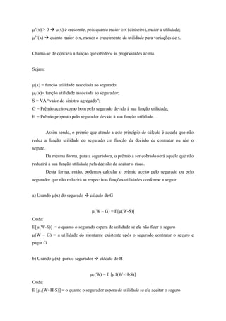 µ’(x) > 0  µ(x) é crescente, pois quanto maior o x (dinheiro), maior a utilidade;
µ’’(x)  quanto maior o x, menor o crescimento da utilidade para variações de x.
Chama-se de côncava a função que obedece às propriedades acima.
Sejam:
µ(x) = função utilidade associada ao segurado;
µ1(x)= função utilidade associada ao segurador;
S = VA “valor do sinistro agregado”;
G = Prêmio aceito como bom pelo segurado devido à sua função utilidade;
H = Prêmio proposto pelo segurador devido à sua função utilidade.
Assim sendo, o prêmio que atende a este princípio de cálculo é aquele que não
reduz a função utilidade do segurado em função da decisão de contratar ou não o
seguro.
Da mesma forma, para a seguradora, o prêmio a ser cobrado será aquele que não
reduzirá a sua função utilidade pela decisão de aceitar o risco.
Desta forma, então, podemos calcular o prêmio aceito pelo segurado ou pelo
segurador que não reduzirá as respectivas funções utilidades conforme a seguir:
a) Usando µ(x) do segurado  cálculo de G
µ(W – G) = E[µ(W-S)]
Onde:
E[µ(W-S)] = o quanto o segurado espera de utilidade se ele não fizer o seguro
µ(W – G) = a utilidade do montante existente após o segurado contratar o seguro e
pagar G.
b) Usando µ(x) para o segurador  cálculo de H
µ1(W) = E [µ1(W+H-S)]
Onde:
E [µ1(W+H-S)] = o quanto o segurador espera de utilidade se ele aceitar o seguro
 