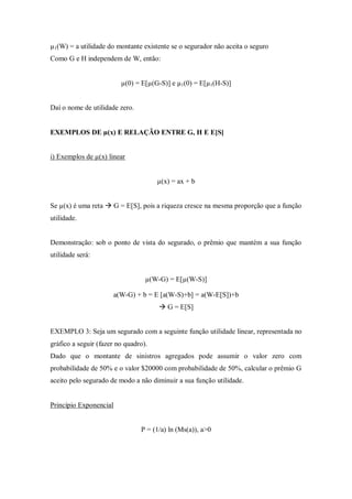 µ1(W) = a utilidade do montante existente se o segurador não aceita o seguro
Como G e H independem de W, então:
µ(0) = E[µ(G-S)] e µ1(0) = E[µ1(H-S)]
Daí o nome de utilidade zero.
EXEMPLOS DE µ(x) E RELAÇÃO ENTRE G, H E E[S]
i) Exemplos de µ(x) linear
µ(x) = ax + b
Se µ(x) é uma reta  G = E[S], pois a riqueza cresce na mesma proporção que a função
utilidade.
Demonstração: sob o ponto de vista do segurado, o prêmio que mantém a sua função
utilidade será:
µ(W-G) = E[µ(W-S)]
a(W-G) + b = E [a(W-S)+b] = a(W-E[S])+b
 G = E[S]
EXEMPLO 3: Seja um segurado com a seguinte função utilidade linear, representada no
gráfico a seguir (fazer no quadro).
Dado que o montante de sinistros agregados pode assumir o valor zero com
probabilidade de 50% e o valor $20000 com probabilidade de 50%, calcular o prêmio G
aceito pelo segurado de modo a não diminuir a sua função utilidade.
Princípio Exponencial
P = (1/a) ln (Ms(a)), a>0
 