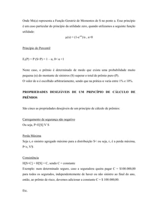 Onde Ms(a) representa a Função Geratriz de Momentos de S no ponto a. Esse princípio
é um caso particular do princípio da utilidade zero, quando utilizamos a seguinte função
utilidade:
µ(x) = (1-e-ax
)/a , a>0
Princípio do Percentil
Es(P) = P (S<P) = 1 – α, 0< α <1
Neste caso, o prêmio é determinado de modo que exista uma probabilidade muito
pequena (α) do montante de sinistros (S) superar o total de prêmio puro (P).
O valor de α é escolhido arbitrariamente, sendo que na prática α varia entre 1% e 10%.
PROPRIEDADES DESEJÁVEIS DE UM PRINCÍPIO DE CÁLCULO DE
PRÊMIOS
São cinco as propriedades desejáveis de um princípio de cálculo de prêmios:
Carregamento de segurança não negativo
Ou seja, P>E[S] Ѵ S
Perda Máxima
Seja rs o sinistro agregado máximo para a distribuição S< ou seja, rs é a perda máxima,
P<rs ѴS
Consistência
H[S+C] = H[S] = C, sendo C = constante
Exemplo: num determinado seguro, caso a seguradora queira pagar C = $100.000,00
para todos os segurados, independentemente de haver ou não sinistro ao final do ano,
então, ao prêmio de risco, devemos adicionar a constante C = $ 100.000,00.
Etc.
 