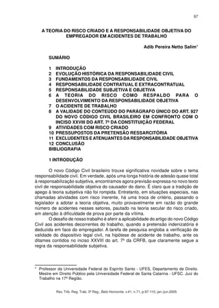 97 
A TEORIA DO RISCO CRIADO E A RESPONSABILIDADE OBJETIVA DO 
EMPREGADOR EM ACIDENTES DE TRABALHO 
Adib Pereira Netto Salim* 
SUMÁRIO 
1 INTRODUÇÃO 
2 EVOLUÇÃO HISTÓRICA DA RESPONSABILIDADE CIVIL 
3 FUNDAMENTOS DA RESPONSABILIDADE CIVIL 
4 RESPONSABILIDADE CONTRATUAL E EXTRACONTRATUAL 
5 RESPONSABILIDADE SUBJETIVA E OBJETIVA 
6 A TEORIA DO RISCO COMO RESPALDO PARA O 
DESENVOLVIMENTO DA RESPONSABILIDADE OBJETIVA 
7 O ACIDENTE DE TRABALHO 
8 A VALIDADE DO CONTEÚDO DO PARÁGRAFO ÚNICO DO ART. 927 
DO NOVO CÓDIGO CIVIL BRASILEIRO EM CONFRONTO COM O 
INCISO XXVIII DO ART. 7º DA CONSTITUIÇÃO FEDERAL 
9 ATIVIDADES COM RISCO CRIADO 
10 PRESSUPOSTOS DA PRETENSÃO RESSARCITÓRIA 
11 EXCLUDENTES E ATENUANTES DA RESPONSABILIDADE OBJETIVA 
12 CONCLUSÃO 
BIBLIOGRAFIA 
1 INTRODUÇÃO 
O novo Código Civil brasileiro trouxe significativa novidade sobre o tema 
responsabilidade civil. Em verdade, após uma longa história de adesão quase total 
à responsabilização subjetiva, encontramos agora previsão expressa no novo texto 
civil de responsabilidade objetiva do causador do dano. É claro que a tradição de 
apego à teoria subjetiva não foi rompida. Entretanto, em situações especiais, nas 
chamadas atividades com risco inerente, há uma troca de critério, passando o 
legislador a adotar a teoria objetiva, muito provavelmente em razão do grande 
número de acidentes nesses setores, pautado na teoria secular do risco criado, 
em atenção à dificuldade de prova por parte da vítima. 
O desafio de nosso trabalho é aferir a aplicabilidade do artigo do novo Código 
Civil aos acidentes decorrentes do trabalho, quando a pretensão indenizatória é 
deduzida em face do empregador. A tarefa de pesquisa engloba a verificação de 
validade do dispositivo legal civil, na hipótese de acidente de trabalho, ante os 
ditames contidos no inciso XXVIII do art. 7º da CRFB, que claramente segue a 
regra da responsabilidade subjetiva. 
* Professor da Universidade Federal do Espírito Santo - UFES, Departamento de Direito. 
Mestre em Direito Público pela Universidade Federal de Santa Catarina - UFSC. Juiz do 
Trabalho na 17ª Região. 
Rev. Trib. Reg. Trab. 3ª Reg., Belo Horizonte, v.41, n.71, p.97-110, jan./jun.2005 
 