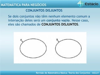 Revisão de Matemática Básica: Teoria dos Conjuntos – AULA1
MATEMÁTICA PARA NEGÓCIOS
CONJUNTOS DISJUNTOS
Se dois conjuntos não têm nenhum elemento comum a
interseção deles será um conjunto vazio. Nesse caso,
eles são chamados de CONJUNTOS DISJUNTOS.
 