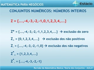 Revisão de Matemática Básica: Teoria dos Conjuntos – AULA1
MATEMÁTICA PARA NEGÓCIOS
CONJUNTOS NUMÉRICOS: NÚMEROS INTEIROS
Z = {...,-4,-3,-2,-1,0,1,2,3,4,...}
Z* = {...,-4,-3,-2,-1,1,2,3,4,...}  exclusão do zero
Z+ = {0,1,2,3,4,...}  exclusão dos não positivos
Z- = {...,-4,-3,-2,-1,0}  exclusão dos não negativos
Z*
+ = {1,2,3,4,...}
Z*
- = {...,-4,-3,-2,-1}
 