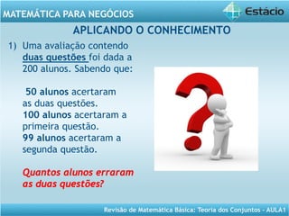 Revisão de Matemática Básica: Teoria dos Conjuntos – AULA1
MATEMÁTICA PARA NEGÓCIOS
APLICANDO O CONHECIMENTO
1) Uma avaliação contendo
duas questões foi dada a
200 alunos. Sabendo que:
50 alunos acertaram
as duas questões.
100 alunos acertaram a
primeira questão.
99 alunos acertaram a
segunda questão.
Quantos alunos erraram
as duas questões?
 