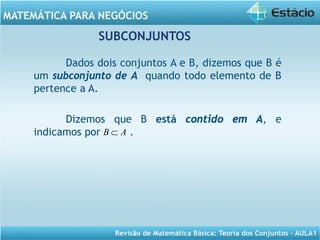 Revisão de Matemática Básica: Teoria dos Conjuntos – AULA1
MATEMÁTICA PARA NEGÓCIOS
Dados dois conjuntos A e B, dizemos que B é
um subconjunto de A quando todo elemento de B
pertence a A.
Dizemos que B está contido em A, e
indicamos por .AB ⊂
SUBCONJUNTOS
 