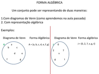 FORMA ALGÉBRICA

             Um conjunto pode ser representando de duas maneiras:

1.Com diagramas de Venn (como aprendemos na aula passada)
2. Com representação algébrica

Exemplos:

 Diagrama de Venn                 Forma Algébrica                Diagrama de Venn Forma algébrica

 A           a                   A = {a, b, c, d, e, f, g}   J       0            J = {0, 2, 7, v, g, t}
         b           c
                                                             2           7
                 d           e                                       v

     f                   g                                       g           t
 