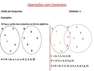 Operações com Conjuntos
União de Conjuntos                                                         Simbolo: U

Exemplos:

1) Faça a união dos conjuntos na forma algébrica
                                                                       D           b
A               a        B                          C
                                 0                          1
                                                                           c           d
    e
                                                                       3
                         2               4                                     f           g
        i
                                                                5
                    o        6                          7              9
                                                                                   h
            u                    8                              11

                                                   C = {1, 7, 5, 11, 3, 9}
A U B = {a, e, i, o, u, 0, 2, 4, 6, 8}             D = { 3, 9, c, b, d, f, g, h}

                                                   C U D = {1, 7, 5, 11, 3, 9, c, b, d, f, g, h}
 