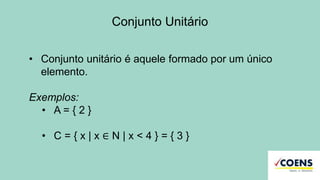 Conjunto Unitário
• Conjunto unitário é aquele formado por um único
elemento.
Exemplos:
• A = { 2 }
• C = { x | x ∈ N | x < 4 } = { 3 }
 