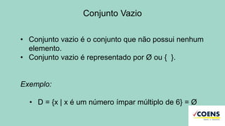 Conjunto Vazio
• Conjunto vazio é o conjunto que não possui nenhum
elemento.
• Conjunto vazio é representado por Ø ou { }.
Exemplo:
• D = {x | x é um número ímpar múltiplo de 6} = Ø
 