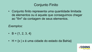 Conjunto Finito
• Conjunto finito representa uma quantidade limitada
de elementos ou é aquele que conseguimos chegar
ao "fim" da contagem de seus elementos.
Exemplos:
• B = {1, 2, 3, 4}
• H = {x | x é uma cidade do estado da Bahia}
 
