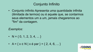 Conjunto Infinito
• Conjunto infinito Apresenta uma quantidade infinita
(ilimitada de termos) ou é aquele que, se contarmos
seus elementos um a um, jamais chegaremos ao
"fim" da contagem.
Exemplos:
• N = { 0, 1, 2, 3, 4, ... }
• A = { x ∈ N | x é par } = { 2, 4, 6, ... }
 