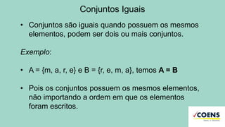 Conjuntos Iguais
• Conjuntos são iguais quando possuem os mesmos
elementos, podem ser dois ou mais conjuntos.
Exemplo:
• A = {m, a, r, e} e B = {r, e, m, a}, temos A = B
• Pois os conjuntos possuem os mesmos elementos,
não importando a ordem em que os elementos
foram escritos.
 