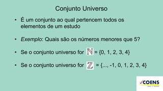 Conjunto Universo
• É um conjunto ao qual pertencem todos os
elementos de um estudo
• Exemplo: Quais são os números menores que 5?
• Se o conjunto universo for = {0, 1, 2, 3, 4}
• Se o conjunto universo for = {..., -1, 0, 1, 2, 3, 4}
 