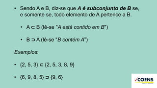 • Sendo A e B, diz-se que A é subconjunto de B se,
e somente se, todo elemento de A pertence a B.
• A ⊂ B (lê-se "A está contido em B")
• B ⊃ A (lê-se "B contém A”)
Exemplos:
• {2, 5, 3} ⊂ {2, 5, 3, 8, 9}
• {6, 9, 8, 5} ⊃ {9, 6}
 