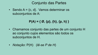 Conjunto das Partes
• Sendo A = {c, d}. Vamos determinar os
subconjuntos de A:
P(A) = { Ø, {p}, {h}, {p, h} }
• Chamamos conjunto das partes de um conjunto H
ao conjunto cujos elementos são todos os
subconjuntos de H.
• Notação: P(H) (lê-se P de H)
 