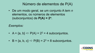 Número de elementos de P(A)
• De um modo geral, se um conjunto A tem n
elementos, os números de elementos
(subconjuntos) de P(A) = 2n.
Exemplos:
• A = {a, b} ➪ P(A) = 22 = 4 subconjuntos.
• B = {a, b, c} ➪ P(B) = 23 = 8 subconjuntos.
 