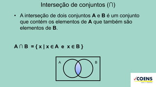 Interseção de conjuntos (∩)
• A interseção de dois conjuntos A e B é um conjunto
que contém os elementos de A que também são
elementos de B.
A ∩ B = { x | x ∈ A e x ∈ B }
A B
 