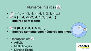 Números Inteiros ( )
• = {... -4, -3, -2, -1, 0, 1, 2, 3, 4, ...}
• Z* = {... -4, -3, -2, -1, 1, 2, 3, 4, ...}
- Inteiros sem o zero
• Z+ = {0, 1, 2, 3, 4, 5, 6, ...}
• - Inteiros somente com números positivos
• Operações em :
• Adição
• Multiplicação
• Divisão Exata
 