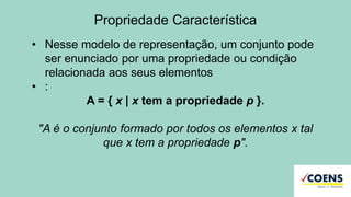 Propriedade Característica
• Nesse modelo de representação, um conjunto pode
ser enunciado por uma propriedade ou condição
relacionada aos seus elementos
• :
A = { x | x tem a propriedade p }.
"A é o conjunto formado por todos os elementos x tal
que x tem a propriedade p".
 