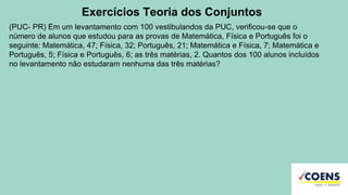 Exercícios Teoria dos Conjuntos
(PUC- PR) Em um levantamento com 100 vestibulandos da PUC, verificou-se que o
número de alunos que estudou para as provas de Matemática, Física e Português foi o
seguinte: Matemática, 47; Física, 32; Português, 21; Matemática e Física, 7; Matemática e
Português, 5; Física e Português, 6; as três matérias, 2. Quantos dos 100 alunos incluídos
no levantamento não estudaram nenhuma das três matérias?
 