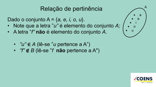 Relação de pertinência
Dado o conjunto A = {a, e, i, o, u}.
• Note que a letra ”u” é elemento do conjunto A;
• A letra ”f” não é elemento do conjunto A.
• ”u” ∈ A (lê-se ”u pertence a A”)
• ”f” ∉ B (lê-se ”f não pertence a A")
 a
 e
 i
 o
 u
A
 