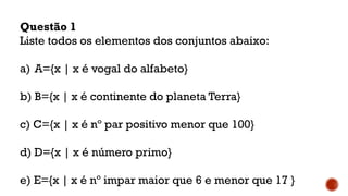 Questão 1
Liste todos os elementos dos conjuntos abaixo:
a) A={x | x é vogal do alfabeto}
b) B={x | x é continente do planeta Terra}
c) C={x | x é nº par positivo menor que 100}
d) D={x | x é número primo}
e) E={x | x é nº impar maior que 6 e menor que 17 }
 