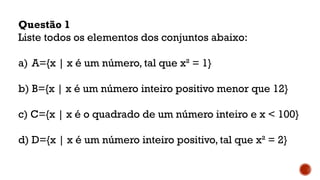 Questão 1
Liste todos os elementos dos conjuntos abaixo:
a) A={x | x é um número, tal que x² = 1}
b) B={x | x é um número inteiro positivo menor que 12}
c) C={x | x é o quadrado de um número inteiro e x < 100}
d) D={x | x é um número inteiro positivo, tal que x² = 2}
 