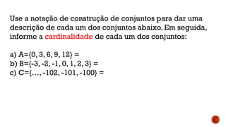 Use a notação de construção de conjuntos para dar uma
descrição de cada um dos conjuntos abaixo. Em seguida,
informe a cardinalidade de cada um dos conjuntos:
a) A={0, 3, 6, 9, 12} =
b) B={-3, -2, -1, 0, 1, 2, 3} =
c) C={…, -102, -101, -100} =
 