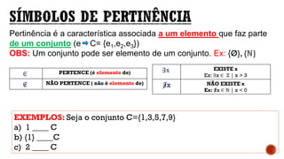 ∈ PERTENCE (é elemento de)
∉ NÃO PERTENCE ( não é elemento de)
Pertinência é a característica associada a um elemento que faz parte
de um conjunto (e C= {e1,e2,e3})
OBS: Um conjunto pode ser elemento de um conjunto. Ex: {Ø}, {ℕ}
EXEMPLOS: Seja o conjunto C={1,3,5,7,9}
a) 1 ____ C
b) {1} ____C
c) 2 ____ C
∃x EXISTE x
Ex: ∃x ∈ ℤ | x > 3
∃x NÃO EXISTE x
Ex: ∃x ∈ ℕ | x < 0
 