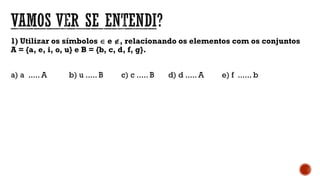 1) Utilizar os símbolos  e , relacionando os elementos com os conjuntos
A = {a, e, i, o, u} e B = {b, c, d, f, g}.
a) a ..... A b) u ..... B c) c ..... B d) d ..... A e) f ...... b
 