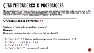 Os quantificadores ∀x (para todo ou qualquer que seja) , ∃x (existe pelo menos um) e ∃|x
(existe apenas um) servem para transformar sentenças abertas em proposições, ou seja,
atribuem um valor lógico verdadeiro ou falso a proposição;
____________________________________________________________________
O Quantificador Universal: ∀x
𝐒í𝐦𝐛𝐨𝐥𝐨: ∀ (para todo ou qualquer que seja)
Exemplo:
Diga se as proposições são verdadeiras (V) ou falsas(F):
• A={∀x|x +1 = 7} ( F ) Lê-se: qualquer que seja o nº x, temos que x + 1=7
• B={∀𝑎|(𝑎 + 1)2= 𝑎2+ 2𝑎 +1} ( V )
• C={∀y| y2 + 1 > 0} ( V )
• D={∀x| x3
= 2𝑥2
} ( V ) ; x=o ou x=2; mas x≠1
 