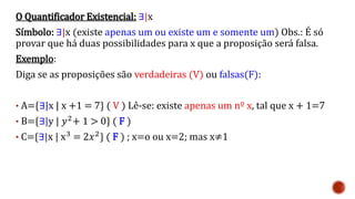 O Quantificador Existencial: ∃|x
Símbolo: ∃|x (existe apenas um ou existe um e somente um) Obs.: É só
provar que há duas possibilidades para x que a proposição será falsa.
Exemplo:
Diga se as proposições são verdadeiras (V) ou falsas(F):
• A={∃|x | x +1 = 7} ( V ) Lê-se: existe apenas um nº x, tal que x + 1=7
• B={∃|y | 𝑦2+ 1 > 0} ( F )
• C={∃|x | x3 = 2𝑥2} ( F ) ; x=o ou x=2; mas x≠1
 