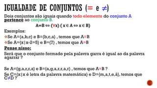 = ≠
Dois conjuntos são iguais quando todo elemento do conjunto A
pertence ao conjunto B.
A=B ⇔ (∀x) ( x ∈ A ⇔ x ∈ B)
Exemplos:
Se A={a,b,c} e B={b,c,a} , temos que A=B
Se A={x|x-2=5} e B={7} , temos que A=B
Pense nisso:
Será que o conjunto formado pela palavra garra é igual ao da palavra
agarrar ?
Se A={g,a,r,r,a} e B={a,g,a,r,r,a,r} , temos que A=B ?
Se C={x|x é letra da palavra matemática} e D={m,a,t,e,á}, temos que
C≠D ?
 