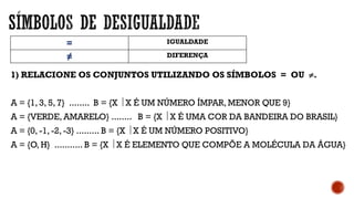= IGUALDADE
≠ DIFERENÇA
1) RELACIONE OS CONJUNTOS UTILIZANDO OS SÍMBOLOS = OU .
A = {1, 3, 5, 7} ........ B = {X  X É UM NÚMERO ÍMPAR, MENOR QUE 9}
A = {VERDE, AMARELO} ........ B = {X  X É UMA COR DA BANDEIRA DO BRASIL}
A = {0, -1, -2, -3} ......... B = {X  X É UM NÚMERO POSITIVO}
A = {O, H} ........... B = {X  X É ELEMENTO QUE COMPÕE A MOLÉCULA DA ÁGUA}
 