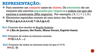 REPRESENTAÇÃO:
 Para escrever um conjunto usam-se chaves. Os elementos de um
conjunto são escritos separados por vírgula e a ordem em que são
escritos é irrelevante (Não importa). Por exemplo, { 5, 1 } = { 1, 5 }
 Elementos repetidos contam só uma única vez. Por exemplo:
A={a,l,g,a,z,a,r,r,a} = {a,l,g,z,r}
Ex1: Conjunto dos estados da Região Sudeste:
S= { Rio de Janeiro, São Paulo, Minas Gerais, Espírito Santo}
Ex2: Conjunto de todos os números naturais.
N={0,1,2,3, ...}
Ex3: Conjunto de todos os números reais tal que x²-4=0.
R={ 2, -2}
 