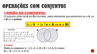 1)UNIÃO DE CONJUNTOS:
O conjunto união de A em B é formado pelos elementos que pertencem ou a A, ou
a B ou a ambos.
Exemplo:
Dados os conjuntos A = {-3, -2, -1, 0} e B = {-1, 0, 1}, temos:
A  B = {-3, -2, -1, 0, 1}
A  B = {x  x  A ou x  B}
 