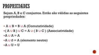 Sejam A, B e C conjuntos. Então são válidas as seguintes
propriedades:
 A ∪ B = B ∪ A (Comutatividade)
( A ∪ B ) ∪ C = A ∪ ( B ∪ C ) (Associatividade)
A ∪ A = A
A ∪ ∅ = A (elemento neutro)
A ∪ U = U
 
