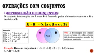1)INTERSECÇÃO DE CONJUNTOS:
O conjunto intersecção de A com B é formado pelos elementos comuns a A e
também a B.
Exemplo: Dados os conjuntos A = {-3, -2, -1, 0} e B = {-1, 0, 1}, temos:
A  B = {-1, 0}
A  B = {x  x  A e x  B}
OBS: A Intersecção nos mostra
quem pertence (∈) e não pertence
(∉) simultaneamente a relação de
conjuntos analisada.
 