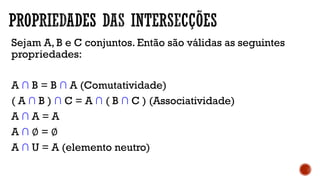Sejam A, B e C conjuntos. Então são válidas as seguintes
propriedades:
A ∩ B = B ∩ A (Comutatividade)
( A ∩ B ) ∩ C = A ∩ ( B ∩ C ) (Associatividade)
A ∩ A = A
A ∩ ∅ = ∅
A ∩ U = A (elemento neutro)
 