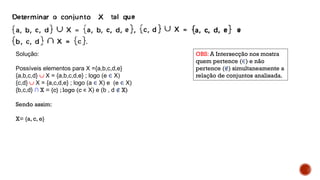 Solução:
Possíveis elementos para X ={a,b,c,d,e}
{a,b,c,d}  X = {a,b,c,d,e} ; logo (e ∈ X)
{c,d}  X = {a,c,d,e} ; logo (a ∈ X) e (e ∈ X)
{b,c,d} ∩ X = {c} ; logo (c ∊ X) e (b , d ∉ X)
Sendo assim:
X= {a, c, e}
OBS: A Intersecção nos mostra
quem pertence (∈) e não
pertence (∉) simultaneamente a
relação de conjuntos analisada.
 