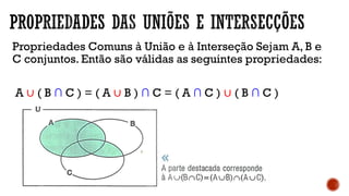 Propriedades Comuns à União e à Interseção Sejam A, B e
C conjuntos. Então são válidas as seguintes propriedades:
A ∪ ( B ∩ C ) = ( A ∪ B ) ∩ C = ( A ∩ C ) ∪ ( B ∩ C )
 