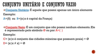 Conjunto Unitário: É aquele que possui apenas um único elemento
Exemplo:
A={5} ou B={x|x é capital da França}
Conjunto Vazio: É um conjunto que não possui nenhum elemento. Ele
é representado pelo símbolo Ø ou por A={ }
Exemplo:
C= {x|x é conjunto das cidades mineiras que possuem praia} = Ø
D= {x|x ≠ x} = Ø
 