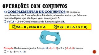 4) COMPLEMENTAR DE CONJUNTOS: O conjunto
complementar de A em relação a B é dado pelos elementos que faltam ao
conjunto B para que ele fique igual ao conjunto A.
C 𝑨
𝑩
ou CAB =Lê-se Complementar de A em relação a B.
Exemplo: Dados os conjuntos A = {-4, -3, -2, -1, 0} e B = {-2, -1, 0}, temos:
CA
B
= A – B = {-4, -3}
CA
B
=A – B , com B ⊂ A C 𝑨
𝑩
= {x | x ∈ A e x ∉ B}
 