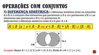 5) DIFERENÇA SIMÉTRICA: a diferença simétrica entre os conjuntos
A e B, é o conjunto dos elementos que pertencem a A e não pertencem a B ou, os
elementos que pertencem a B e não pertencem A.
Indicaremos a diferença simétrica entre A e b por: A ∆ B .
Exemplo: Sejam A = { 1, 2, 3 } e B = { 2, 3, 4 }. Então A ∆ B = { 1 } ∪ { 4 }
A ∆ B {x | x ∈ A - B ou x ∈ B - A} = (A - B) ∪ (B - A)
 