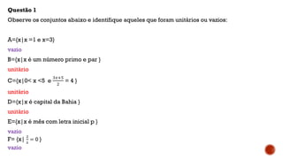 Questão 1
Observe os conjuntos abaixo e identifique aqueles que foram unitários ou vazios:
A={x|x =1 e x=3}
vazio
B={x|x é um número primo e par }
unitário
C={x|0< x <5 e
3𝑥+5
2
= 4 }
unitário
D={x|x é capital da Bahia }
unitário
E={x|x é mês com letra inicial p }
vazio
F= {x|
2
𝑥
= 0 }
vazio
 