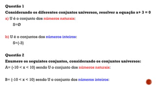 Questão 1
Considerando os diferentes conjuntos universos, resolver a equação x+ 3 = 0
a) U é o conjunto dos números naturais:
S=Ø
b) U é o conjuntos dos números inteiros:
S={-3}
Questão 2
Enumere os seguintes conjuntos, considerando os conjuntos universos:
A= {-10 < x < 10} sendo U o conjunto dos números naturais:
B= {-10 < x < 10} sendo U o conjunto dos números inteiros:
 