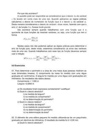 Por que isto acontece?
A questão pode ser respondida se consideramos que o desvio x∆ da variável
x foi levado em conta mais de uma vez. Quando aplicamos as regras práticas
calculamos o desvio do numerador da função (que é o desvio ∆x da variável x).
Desta maneira consideramos o desvio da variável x duas vezes, fazendo com que o
erro ∆F, da função F(x), ficasse muito grande.
Isto acontece sempre quando trabalhamos com uma função que é o
quociente de duas funções de mesmas variáveis, ou seja, uma função que tem a
forma:
( , )
( , )
( , )
G x y
F x y
H x y
=
Nestes casos nós não podemos aplicar as regras práticas para determinar o
erro da função pois, deste modo, estaremos considerando os erros das variáveis
mais de uma vez. Quando trabalhamos com esse tipo de função devemos sempre
usar a relação
( , , ,...) ...
F F F
F x y z x y z
x y z
∂ ∂ ∂
∆ = ∆ + ∆ + ∆ +
∂ ∂ ∂
II.8 Exercícios
01. Para determinar o perímetro e a área de uma mesa duas pessoas mediram as
suas dimensões lineares. O comprimento da mesa foi medido com uma régua
graduada em centímetros. A largura foi medida por uma régua com graduações em
milímetros. Os resultados são dados abaixo:
Comprimento = 1,595 m
Largura = 0,5900 m
a) Os resultados foram expressos corretamente? Justifique!
b) Qual é o desvio absoluto?
i) na medida da largura?
ii) na medida do comprimento?
iii) na determinação do perímetro?
c) Qual é o desvio relativo?
i) na medida da largura?
ii) na medida do comprimento?
iii) na determinação do perímetro
iv) na determinação da área?
02. O diâmetro de uma esfera pequena foi medido utilizando-se de um paquímetro
graduado em décimos de milímetros. O resultado da medida foi d = 2,00 mm
a) Qual é o desvio absoluto?
 