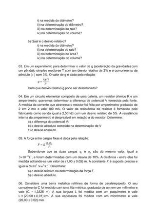i) na medida do diâmetro?
ii) na determinação do diâmetro?
iii) na determinação do raio?
iv) na determinação do volume?
b) Qual é o desvio relativo?
i) na medida do diâmetro?
ii) na determinação do raio?
iii) na determinação do área?
iv) na determinação do volume?
03. Em um experimento para determinar o valor de g (aceleração da gravidade) com
um pêndulo simples mediu-se T com um desvio relativo de 2% e o comprimento de
pêndulo (l ) com 3%. O valor de g é dado pela relação:
2
2
4
g
T
π
=
l
Com que desvio relativo g pode ser determinado?
04. Em um circuito elementar composto de uma bateria, um resistor ohmico R e um
amperímetro, queremos determinar a diferença de potencial V fornecida pela fonte.
A medida da corrente que atravessa o resistor foi feita por amperímetro graduado de
2 em 2 mA e vale 100 mA. O valor da resistência do resistor é fornecido pelo
fabricante como sendo igual a 2,50 kΩ com um desvio relativo de 5%. A resistência
interna do amperímetro é desprezível em relação a do resistor. Determine:
a) a diferença do potencial V:
b) o desvio absoluto cometido na determinação de V
c) o desvio absoluto.
05. A força entre cargas fixas é dada pela relação:
1 2
2
q q
F K
r
=
Sabendo-se que as duas cargas 1q e 2q são do mesmo valor, igual a
10
3 10 C−
× , e foram determinadas com um desvio de 10%. A distância r entre elas foi
medida achando-se um valor de (1,00 ± 0,05) m. A constante K é suposta precisa e
igual a 9 2 2
9 10 /Nm C× . Determine:
a) o desvio relativo na determinação da força F.
b) o desvio absoluto.
06. Considere uma barra metálica retilínea de forma de paralelepípedo. O seu
comprimento C foi medido com uma fita métrica, graduada de um em um milímetro e
vale (C = 1,3325 m). A sua largura L foi medida com um paquímetro e vale
L = (20,00 ± 0,01) cm. A sua espessura foi medida com um micrômetro e vale
(20,00 ± 0.02) mm
 