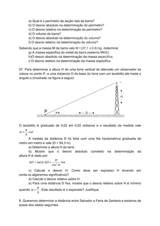 a) Qual é o perímetro da seção reta da barra?
b) O desvio absoluto na determinação do perímetro?
c) O desvio relativo na determinação do perímetro?
d) O volume da barra?
e) O desvio absoluto na determinação do volume?
f) O desvio relativo na determinação do volume?
Sabendo que a massa M da barra vale M = (37,1 ± 0,8) kg, determine:
g) A massa especifica do metal da barra (sistema MKS);
h)O desvio absoluto na determinação da massa especifica;
i) O desvio relativo na determinação da massa especifica.
07. Para determinar a altura H de uma torre vertical de televisão um observador se
coloca no ponto P, a uma distancia O da base da torre com um teodolito ele mede o
angulo α (mostrado na figura a seguir)
O teodolito é graduado de 0,02 em 0,02 radianos e o resultado da medida vale
4
rad
π
α =
A medida da distância D foi feita com uma fita hectométrica graduada de
metro em metro e vale (D = 94,3 m).
a) Determine a altura H da torre
b) Mostre que o desvio absoluto cometido na determinação da
altura H é dado por:
2
tan
cos
D
H Dα α
α
∆ = ∆ + ∆
c) Calcule o desvio H. Como deve ser expresso H levando em
conta os algarismos significativos?
d) Calcule o desvio relativo sobre H.
e) Para uma distância D fixa, mostre que o desvio relativo sobre H é mínimo
quando
4
π
α = . Este resultado é o esperado? Justifique
8. Queremos determinar a distância entre Salvador e Feira de Santana e estamos de
posse dos dados seguintes
 